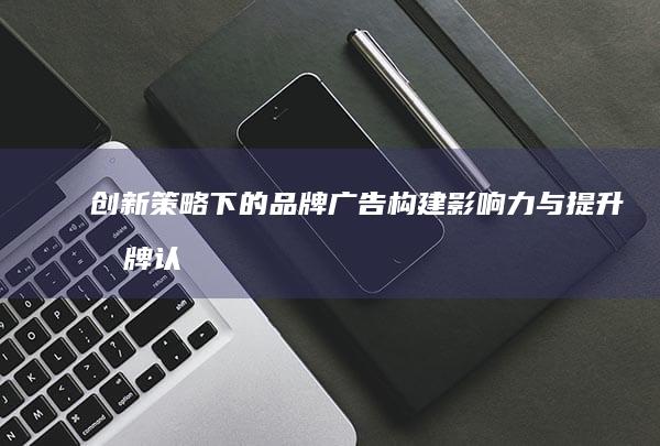 创新策略下的品牌广告：构建影响力与提升品牌认知